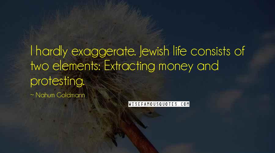 Nahum Goldmann Quotes: I hardly exaggerate. Jewish life consists of two elements: Extracting money and protesting.