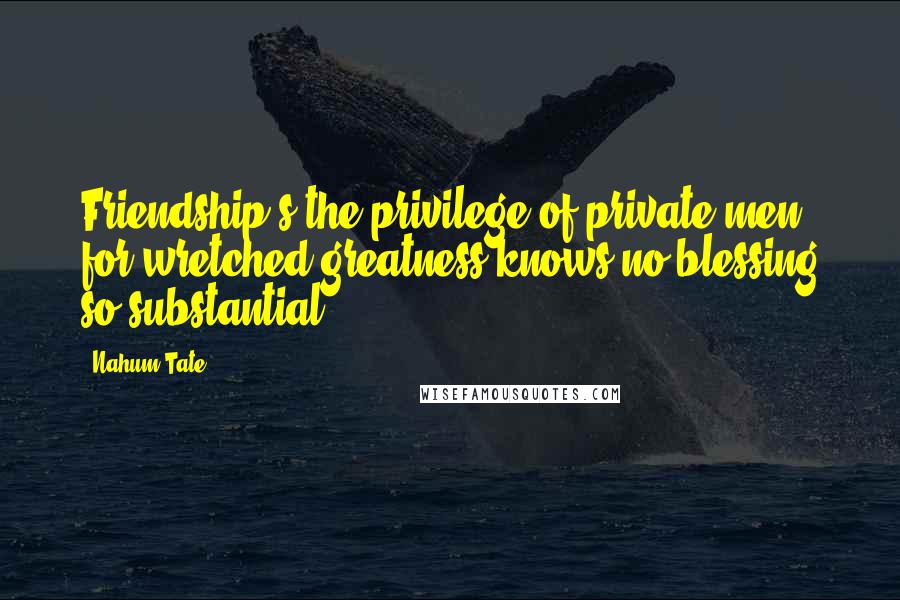 Nahum Tate Quotes: Friendship's the privilege of private men; for wretched greatness knows no blessing so substantial.