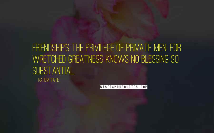 Nahum Tate Quotes: Friendship's the privilege of private men; for wretched greatness knows no blessing so substantial.