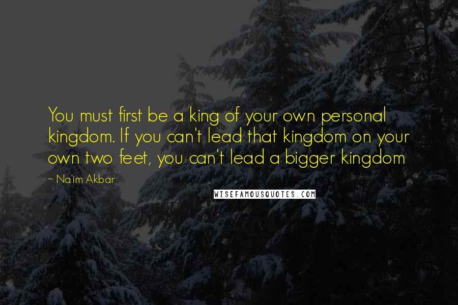 Na'im Akbar Quotes: You must first be a king of your own personal kingdom. If you can't lead that kingdom on your own two feet, you can't lead a bigger kingdom