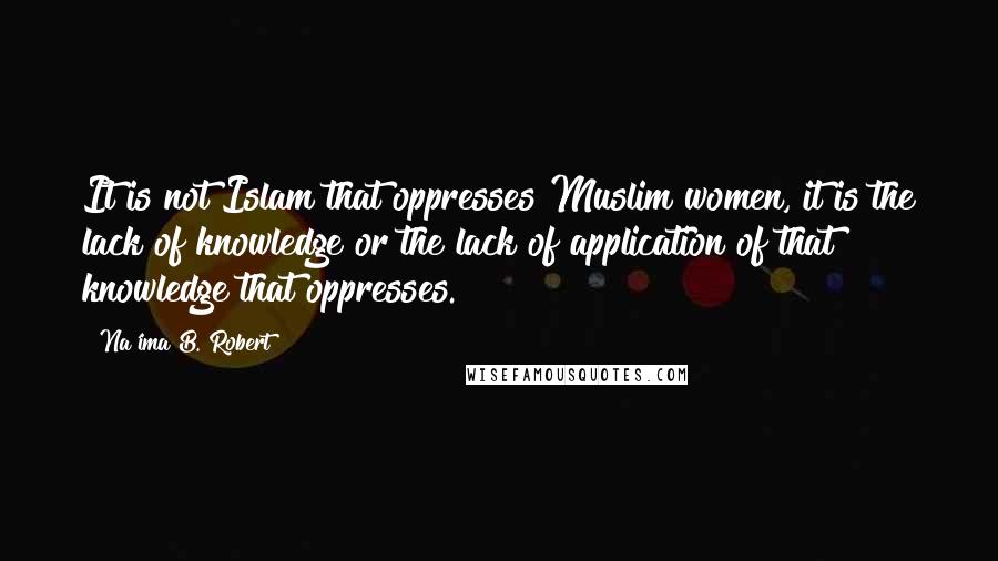 Na'ima B. Robert Quotes: It is not Islam that oppresses Muslim women, it is the lack of knowledge or the lack of application of that knowledge that oppresses.