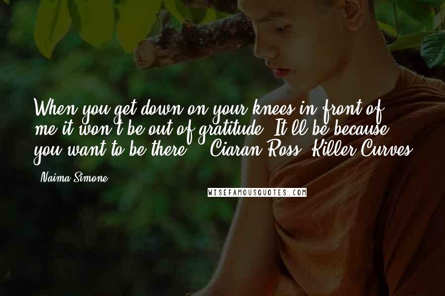 Naima Simone Quotes: When you get down on your knees in front of me it won't be out of gratitude. It'll be because you want to be there."--Ciaran Ross, Killer Curves