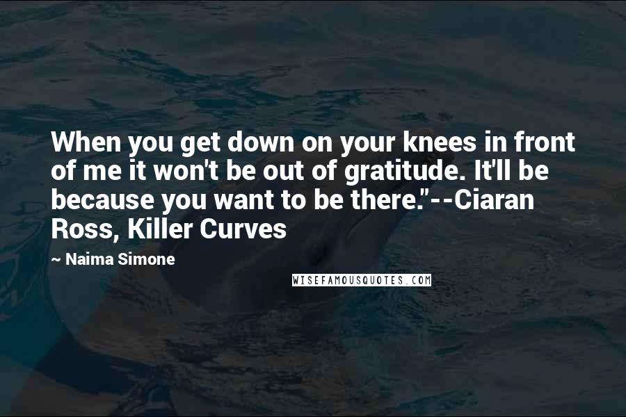 Naima Simone Quotes: When you get down on your knees in front of me it won't be out of gratitude. It'll be because you want to be there."--Ciaran Ross, Killer Curves