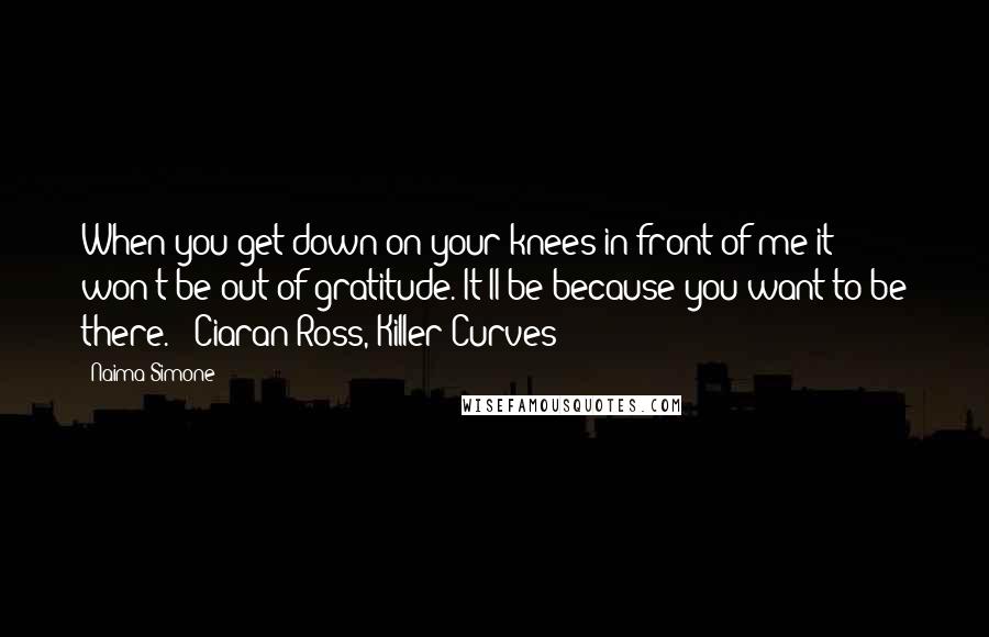 Naima Simone Quotes: When you get down on your knees in front of me it won't be out of gratitude. It'll be because you want to be there."--Ciaran Ross, Killer Curves