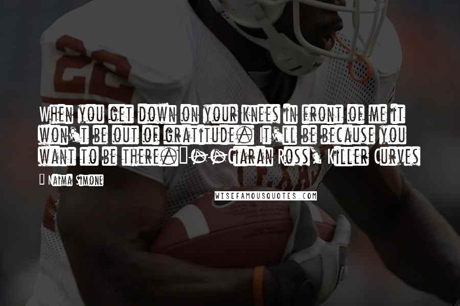 Naima Simone Quotes: When you get down on your knees in front of me it won't be out of gratitude. It'll be because you want to be there."--Ciaran Ross, Killer Curves