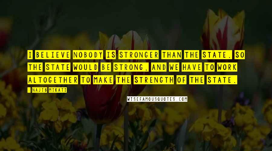 Najib Mikati Quotes: I believe nobody is stronger than the state. So the state would be strong, and we have to work altogether to make the strength of the state.