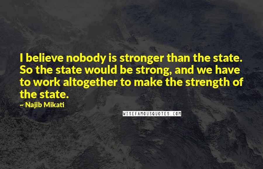 Najib Mikati Quotes: I believe nobody is stronger than the state. So the state would be strong, and we have to work altogether to make the strength of the state.