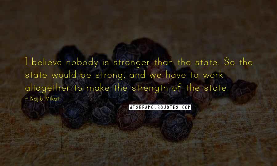Najib Mikati Quotes: I believe nobody is stronger than the state. So the state would be strong, and we have to work altogether to make the strength of the state.