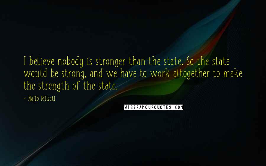 Najib Mikati Quotes: I believe nobody is stronger than the state. So the state would be strong, and we have to work altogether to make the strength of the state.