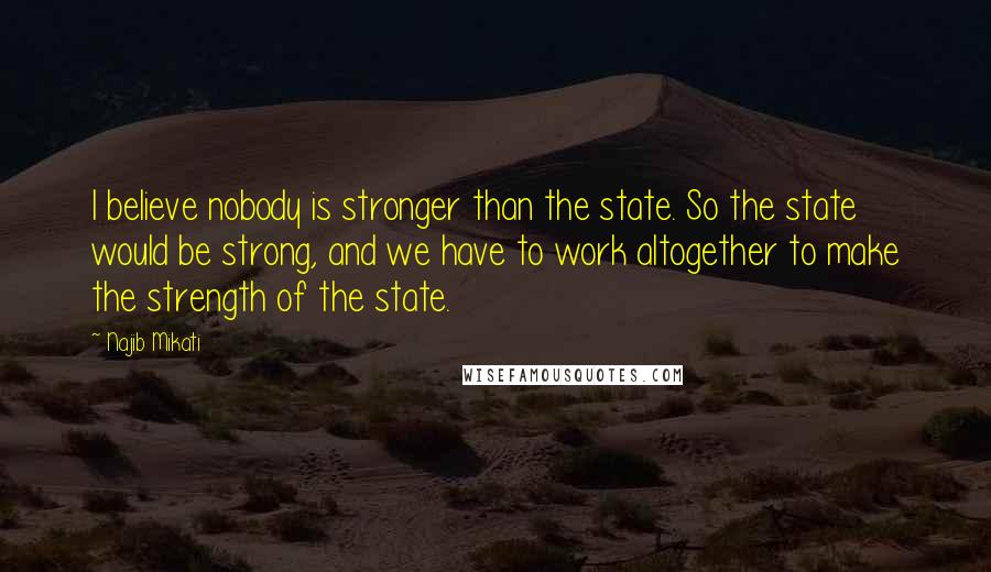 Najib Mikati Quotes: I believe nobody is stronger than the state. So the state would be strong, and we have to work altogether to make the strength of the state.