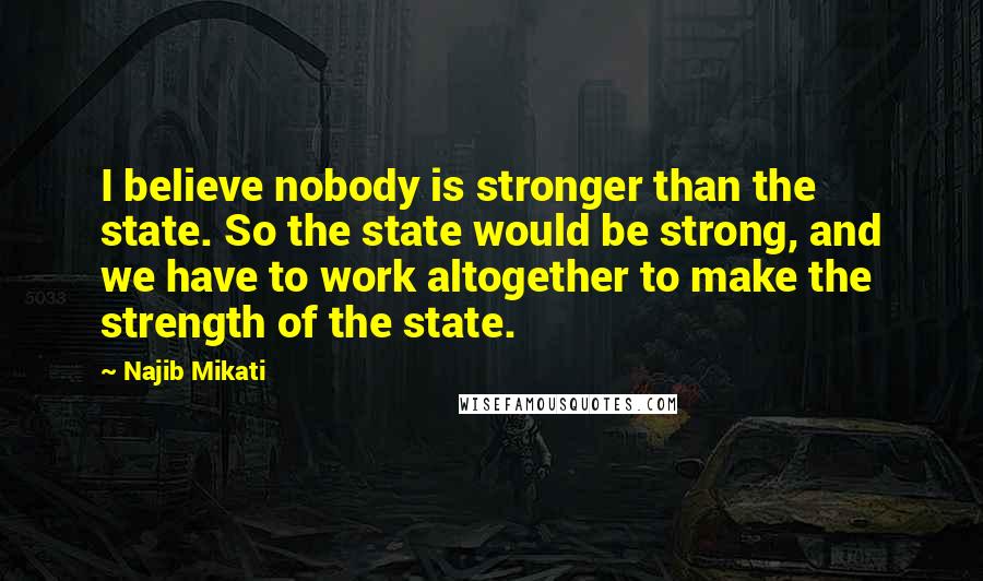 Najib Mikati Quotes: I believe nobody is stronger than the state. So the state would be strong, and we have to work altogether to make the strength of the state.