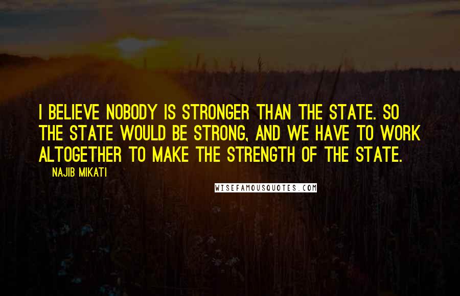 Najib Mikati Quotes: I believe nobody is stronger than the state. So the state would be strong, and we have to work altogether to make the strength of the state.