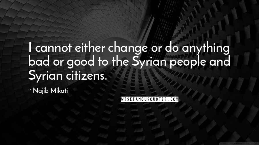 Najib Mikati Quotes: I cannot either change or do anything bad or good to the Syrian people and Syrian citizens.