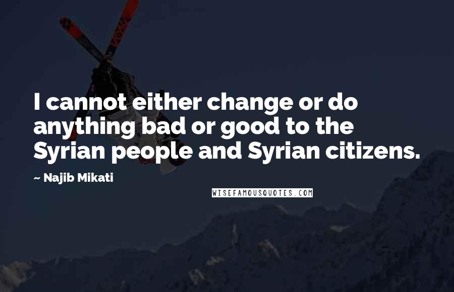 Najib Mikati Quotes: I cannot either change or do anything bad or good to the Syrian people and Syrian citizens.