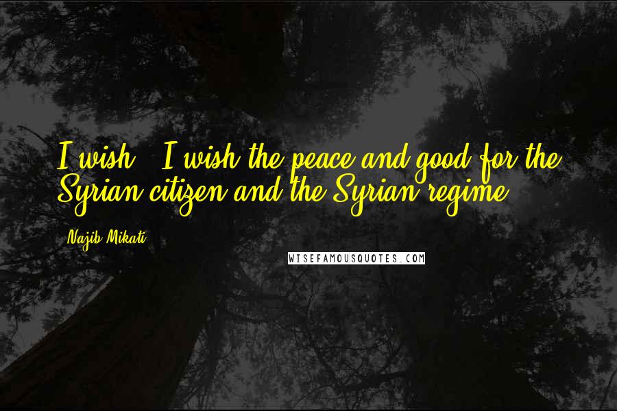 Najib Mikati Quotes: I wish - I wish the peace and good for the Syrian citizen and the Syrian regime.