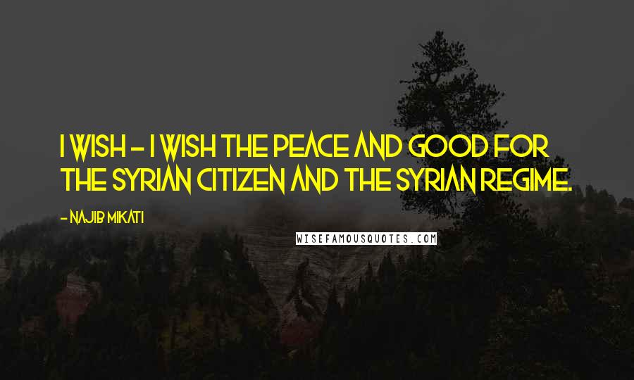 Najib Mikati Quotes: I wish - I wish the peace and good for the Syrian citizen and the Syrian regime.