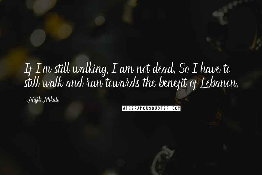 Najib Mikati Quotes: If I'm still walking, I am not dead. So I have to still walk and run towards the benefit of Lebanon.