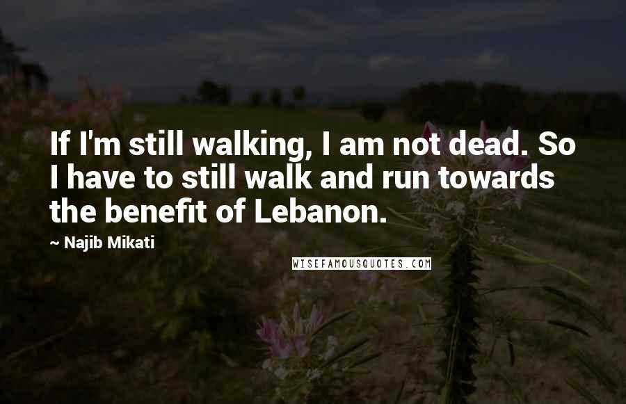 Najib Mikati Quotes: If I'm still walking, I am not dead. So I have to still walk and run towards the benefit of Lebanon.