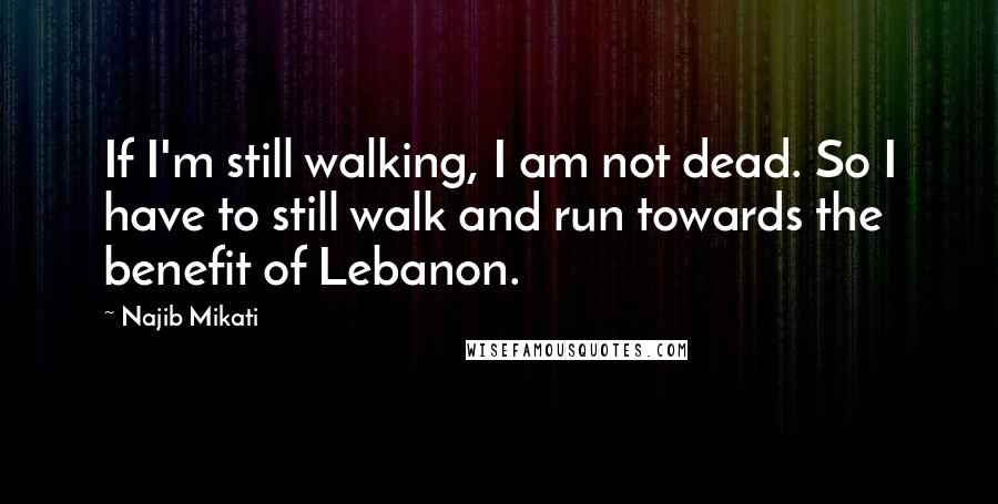 Najib Mikati Quotes: If I'm still walking, I am not dead. So I have to still walk and run towards the benefit of Lebanon.