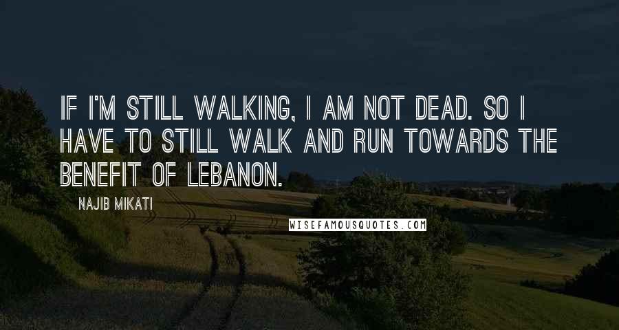 Najib Mikati Quotes: If I'm still walking, I am not dead. So I have to still walk and run towards the benefit of Lebanon.