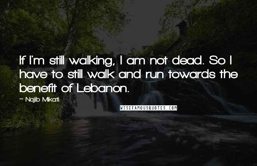 Najib Mikati Quotes: If I'm still walking, I am not dead. So I have to still walk and run towards the benefit of Lebanon.