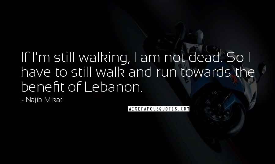 Najib Mikati Quotes: If I'm still walking, I am not dead. So I have to still walk and run towards the benefit of Lebanon.