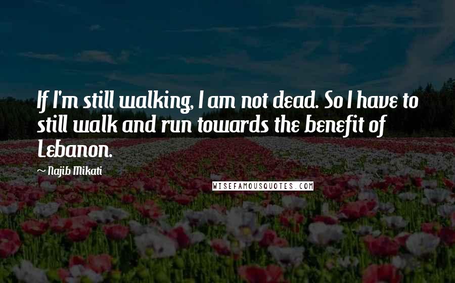 Najib Mikati Quotes: If I'm still walking, I am not dead. So I have to still walk and run towards the benefit of Lebanon.