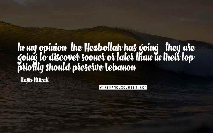 Najib Mikati Quotes: In my opinion, the Hezbollah has going - they are going to discover sooner or later than in their top priority should preserve Lebanon.