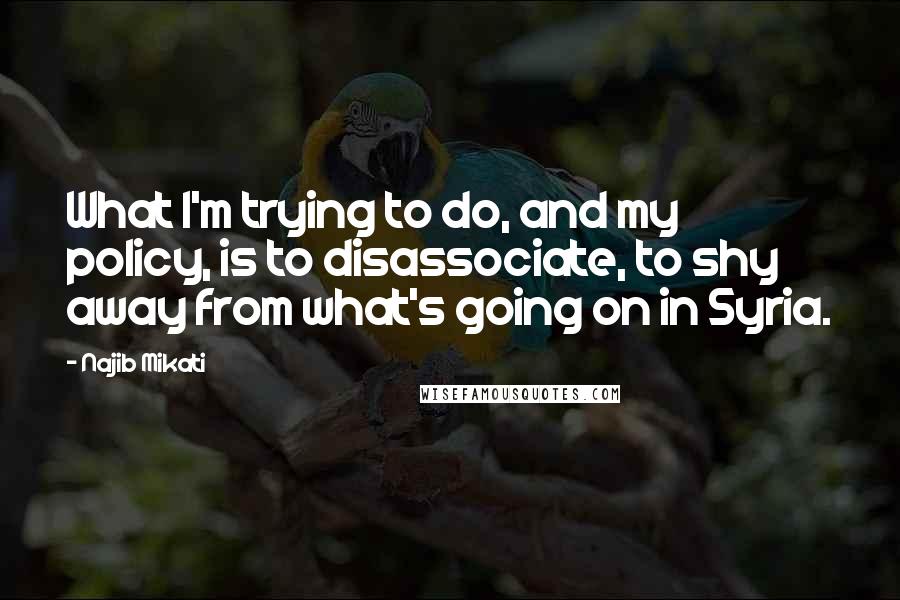 Najib Mikati Quotes: What I'm trying to do, and my policy, is to disassociate, to shy away from what's going on in Syria.