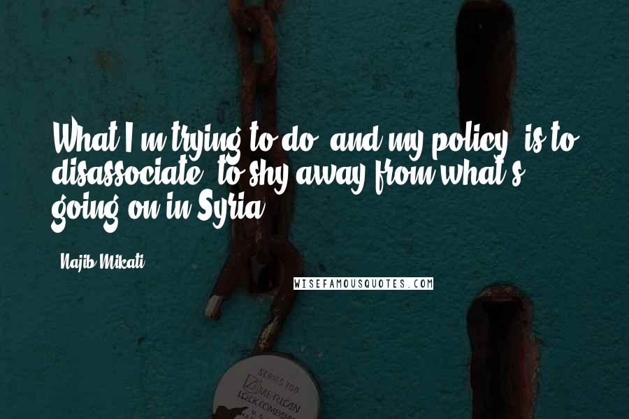 Najib Mikati Quotes: What I'm trying to do, and my policy, is to disassociate, to shy away from what's going on in Syria.