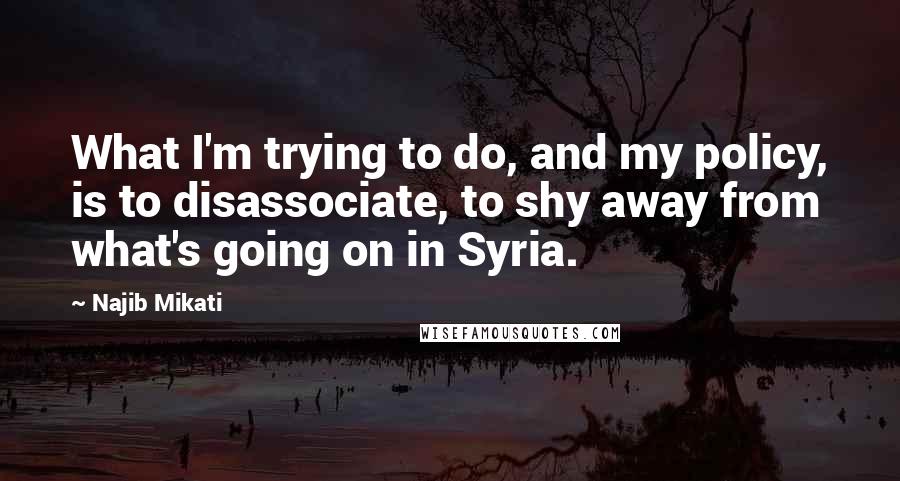 Najib Mikati Quotes: What I'm trying to do, and my policy, is to disassociate, to shy away from what's going on in Syria.