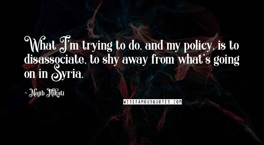 Najib Mikati Quotes: What I'm trying to do, and my policy, is to disassociate, to shy away from what's going on in Syria.