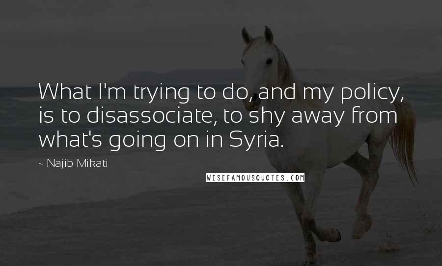Najib Mikati Quotes: What I'm trying to do, and my policy, is to disassociate, to shy away from what's going on in Syria.