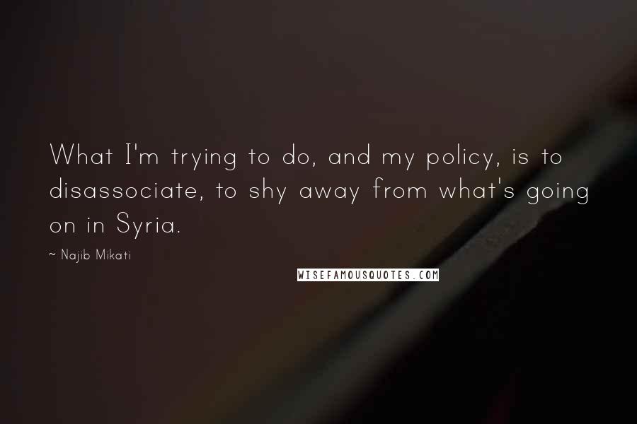 Najib Mikati Quotes: What I'm trying to do, and my policy, is to disassociate, to shy away from what's going on in Syria.