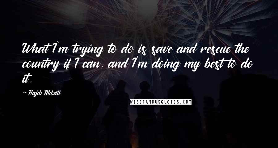 Najib Mikati Quotes: What I'm trying to do is save and rescue the country if I can, and I'm doing my best to do it.