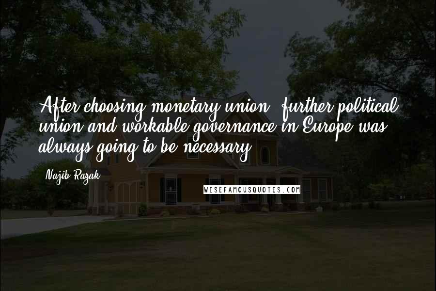 Najib Razak Quotes: After choosing monetary union, further political union and workable governance in Europe was always going to be necessary.