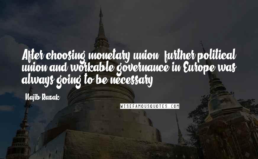 Najib Razak Quotes: After choosing monetary union, further political union and workable governance in Europe was always going to be necessary.