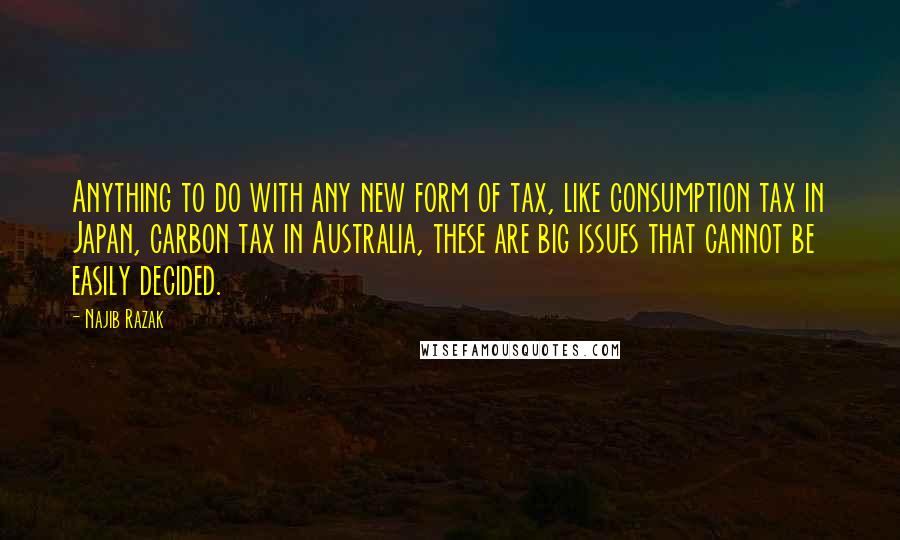 Najib Razak Quotes: Anything to do with any new form of tax, like consumption tax in Japan, carbon tax in Australia, these are big issues that cannot be easily decided.