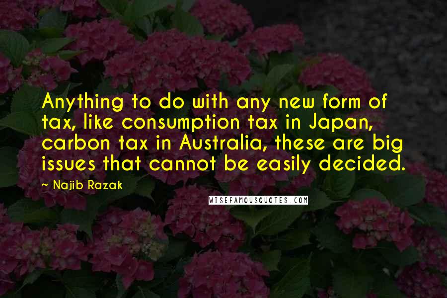 Najib Razak Quotes: Anything to do with any new form of tax, like consumption tax in Japan, carbon tax in Australia, these are big issues that cannot be easily decided.