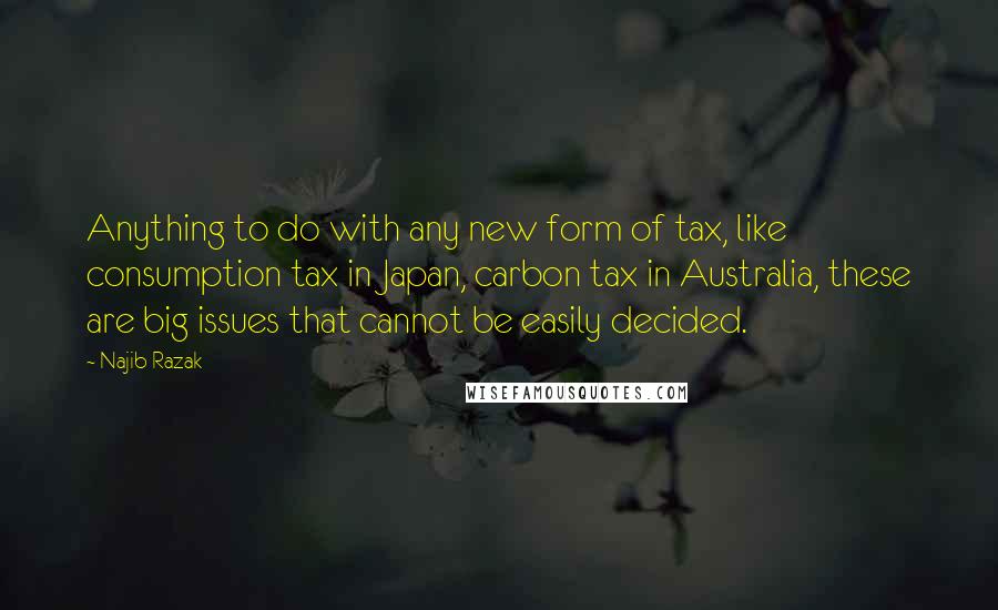 Najib Razak Quotes: Anything to do with any new form of tax, like consumption tax in Japan, carbon tax in Australia, these are big issues that cannot be easily decided.