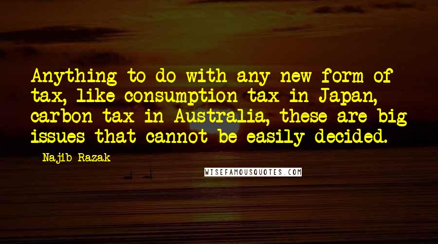 Najib Razak Quotes: Anything to do with any new form of tax, like consumption tax in Japan, carbon tax in Australia, these are big issues that cannot be easily decided.