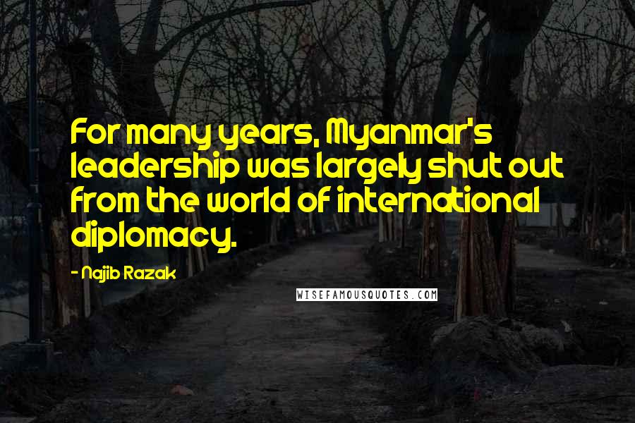 Najib Razak Quotes: For many years, Myanmar's leadership was largely shut out from the world of international diplomacy.