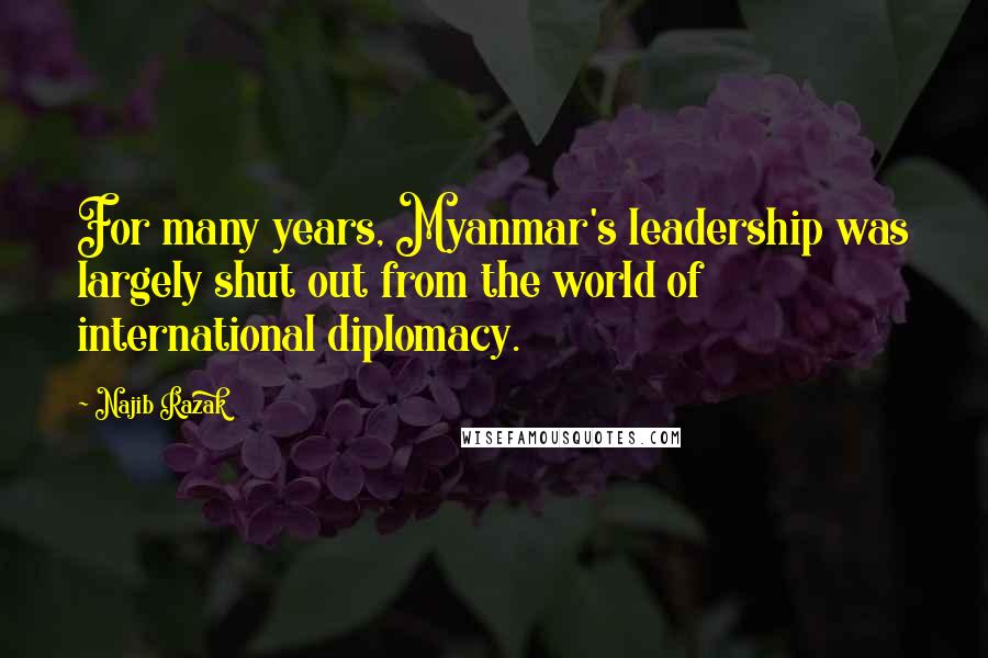 Najib Razak Quotes: For many years, Myanmar's leadership was largely shut out from the world of international diplomacy.