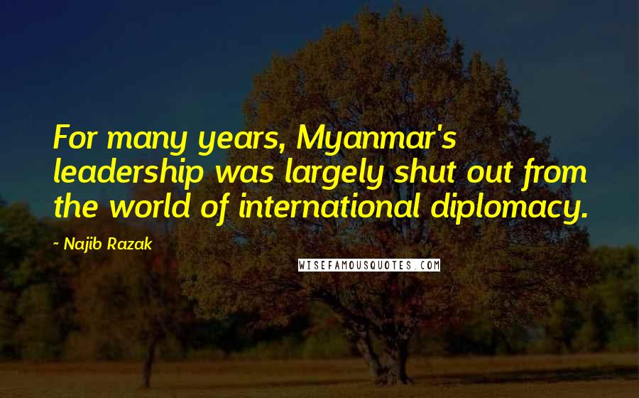 Najib Razak Quotes: For many years, Myanmar's leadership was largely shut out from the world of international diplomacy.