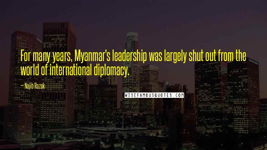 Najib Razak Quotes: For many years, Myanmar's leadership was largely shut out from the world of international diplomacy.