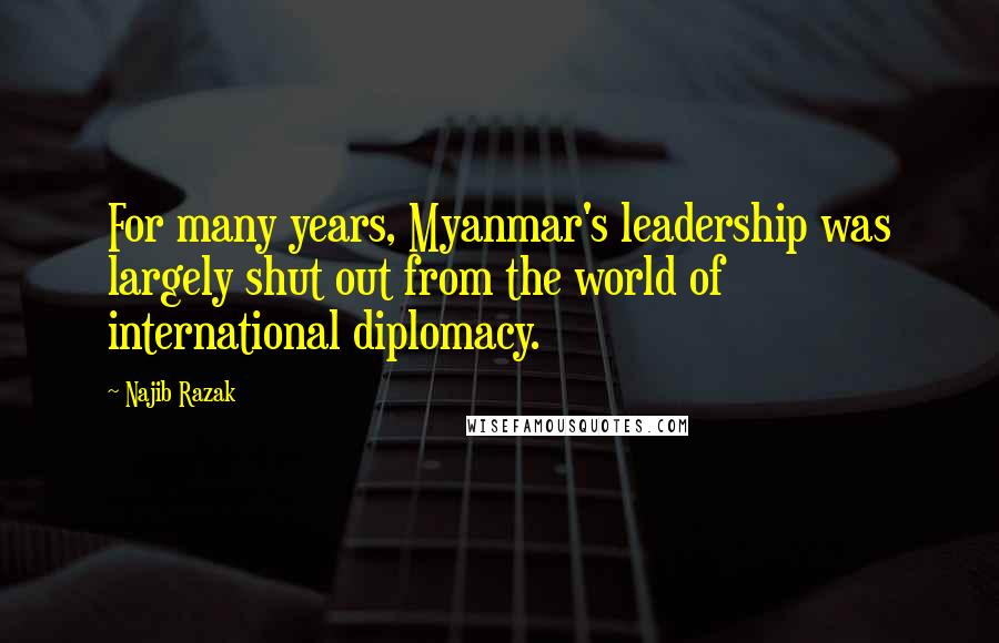 Najib Razak Quotes: For many years, Myanmar's leadership was largely shut out from the world of international diplomacy.