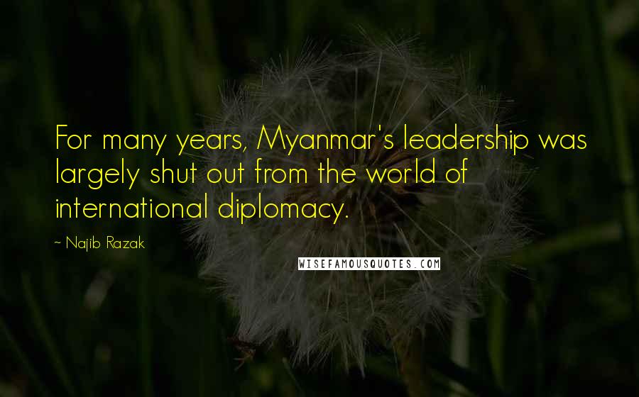 Najib Razak Quotes: For many years, Myanmar's leadership was largely shut out from the world of international diplomacy.