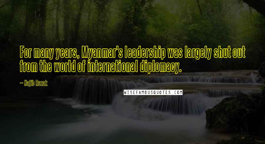 Najib Razak Quotes: For many years, Myanmar's leadership was largely shut out from the world of international diplomacy.
