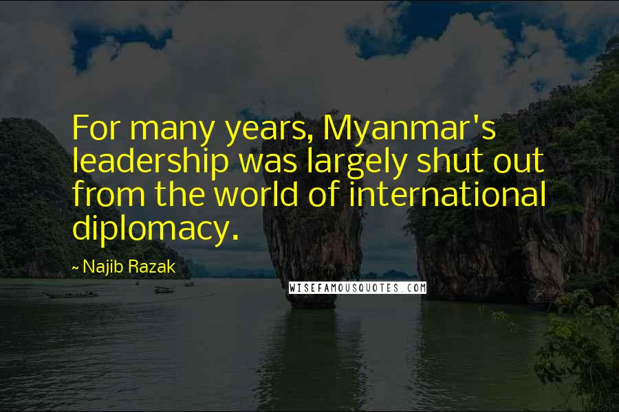 Najib Razak Quotes: For many years, Myanmar's leadership was largely shut out from the world of international diplomacy.