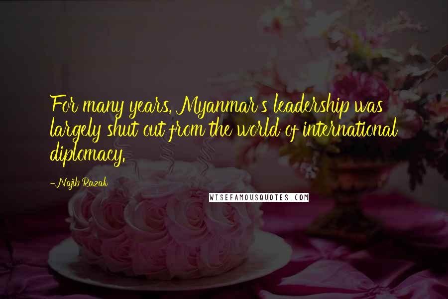 Najib Razak Quotes: For many years, Myanmar's leadership was largely shut out from the world of international diplomacy.